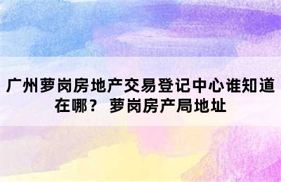 广州萝岗房地产交易登记中心谁知道在哪？ 萝岗房产局地址